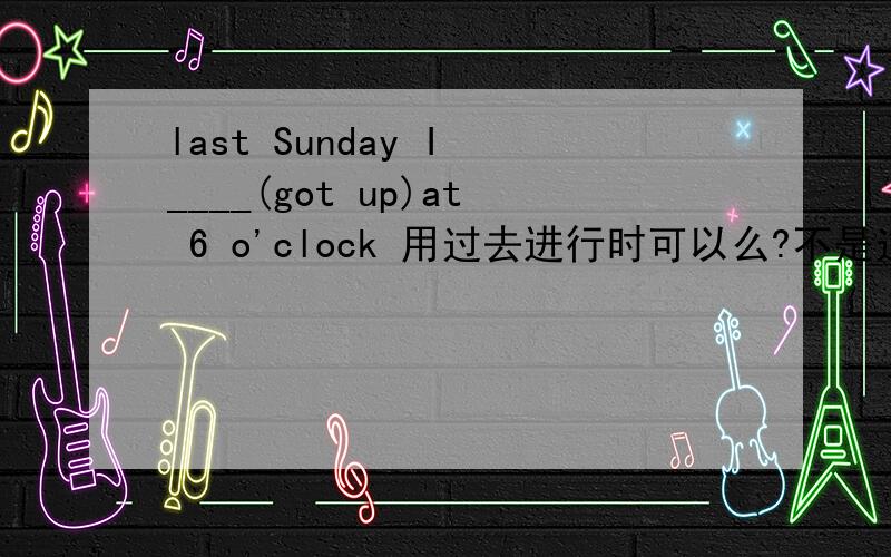 last Sunday I ____(got up)at 6 o'clock 用过去进行时可以么?不是过去某一时刻么?