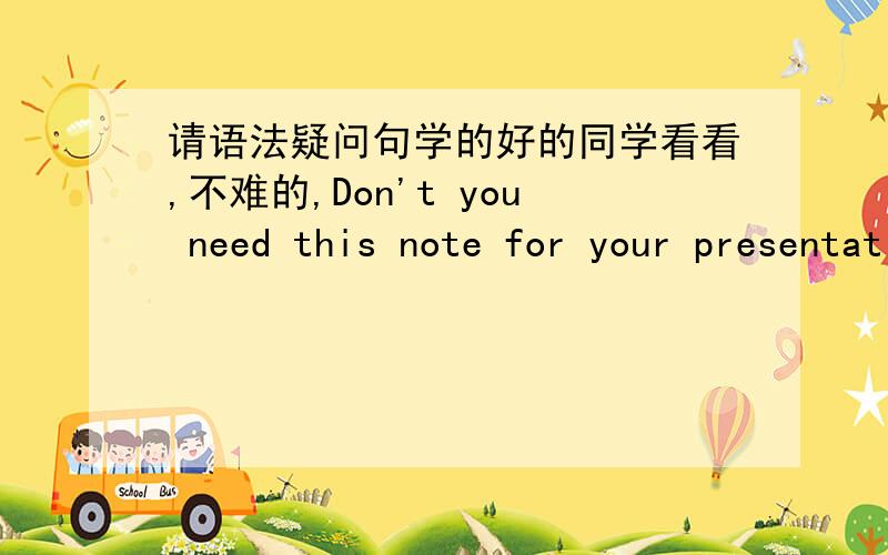 请语法疑问句学的好的同学看看,不难的,Don't you need this note for your presentation?我想回答我不需要笔记,是答,yes还是NO啊?而且这句话是反问句吗我要这么回答对吗?NO,i didn't take notes during the speech.