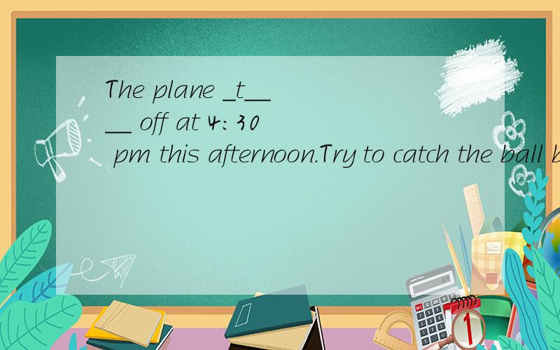 The plane _t____ off at 4：30 pm this afternoon.Try to catch the ball before it____(落下).