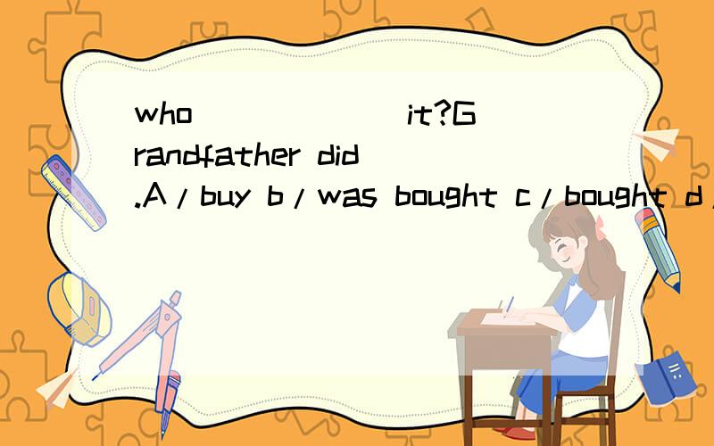 who ______it?Grandfather did.A/buy b/was bought c/bought d/did buy我选择了b为什么错?