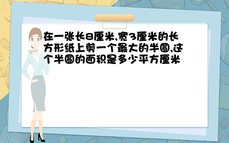 在一张长8厘米,宽3厘米的长方形纸上剪一个最大的半圆,这个半圆的面积是多少平方厘米