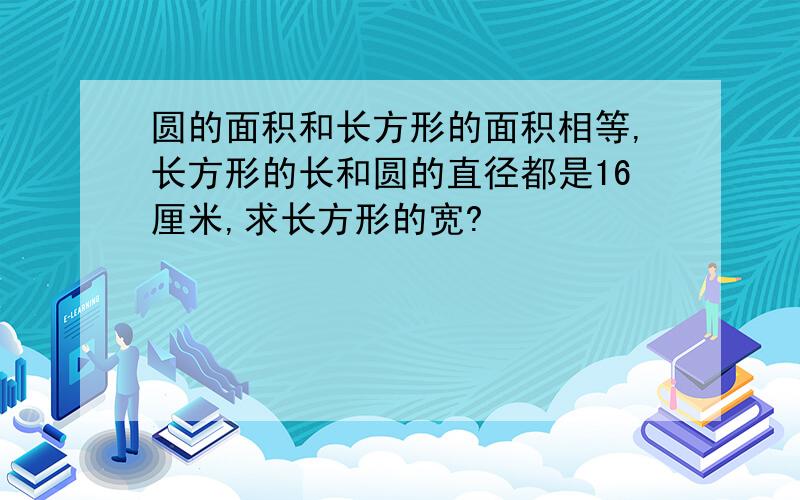 圆的面积和长方形的面积相等,长方形的长和圆的直径都是16厘米,求长方形的宽?