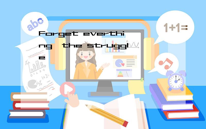 Forget everthing,the struggle