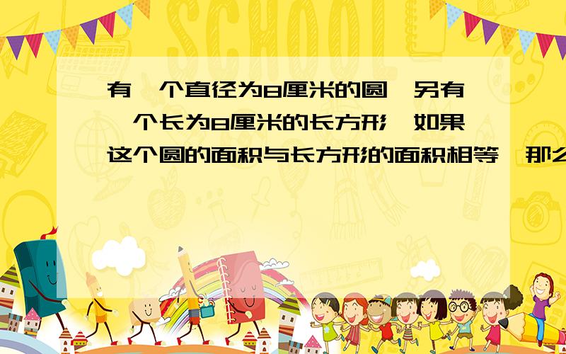 有一个直径为8厘米的圆,另有一个长为8厘米的长方形,如果这个圆的面积与长方形的面积相等,那么这个长方形的宽是多少厘米?