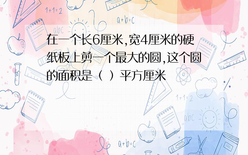 在一个长6厘米,宽4厘米的硬纸板上剪一个最大的圆,这个圆的面积是（ ）平方厘米