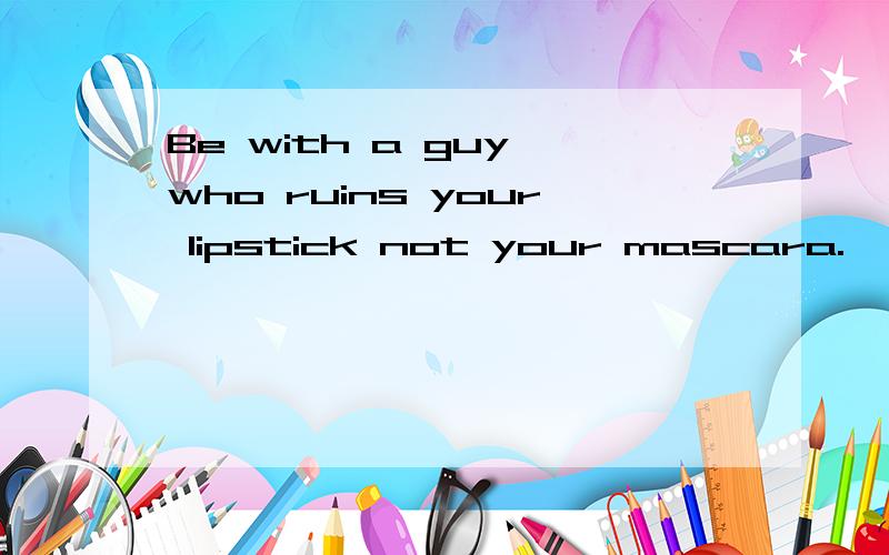 Be with a guy who ruins your lipstick not your mascara.