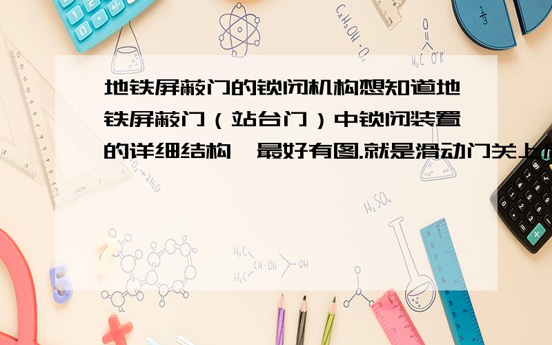 地铁屏蔽门的锁闭机构想知道地铁屏蔽门（站台门）中锁闭装置的详细结构,最好有图.就是滑动门关上后它提供必要的锁闭,为了安全.大概知道有电磁铁 锁钩什么的,想知道具体点的,中间如何