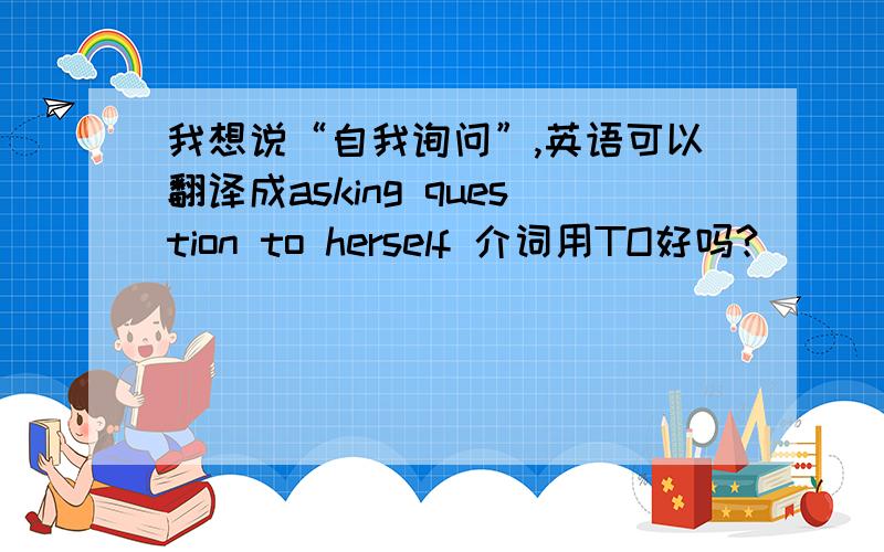 我想说“自我询问”,英语可以翻译成asking question to herself 介词用TO好吗?