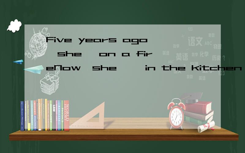 Five years ago,she— on a fireNow,she—— in the kitchen