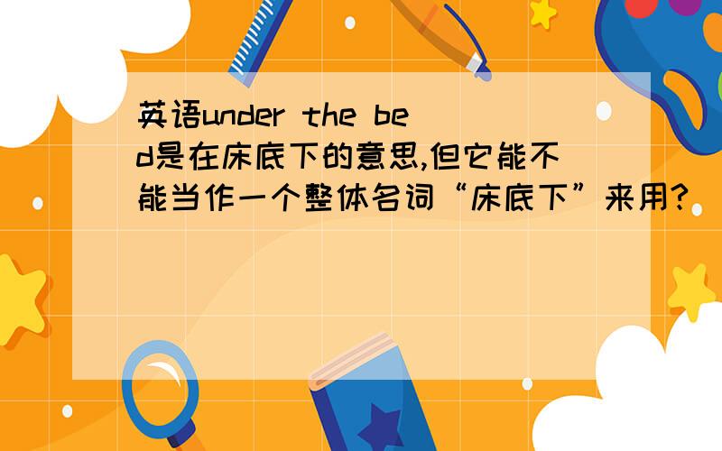 英语under the bed是在床底下的意思,但它能不能当作一个整体名词“床底下”来用?