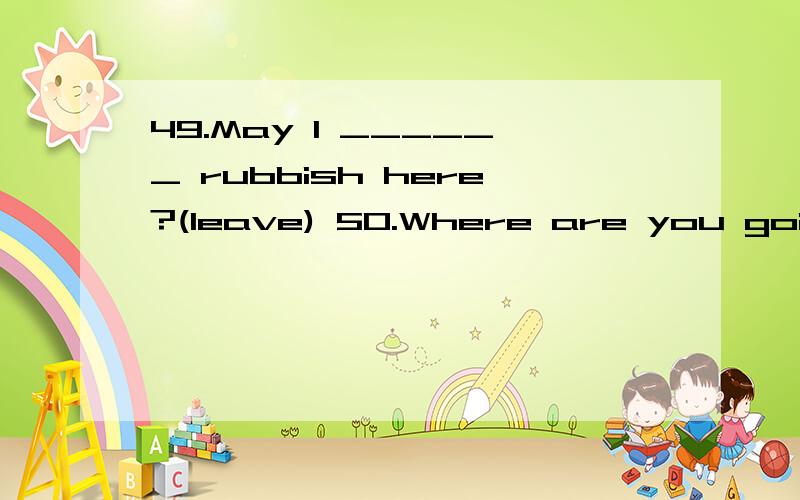 49.May I ______ rubbish here?(leave) 50.Where are you going?— We are going ______.(upstairs