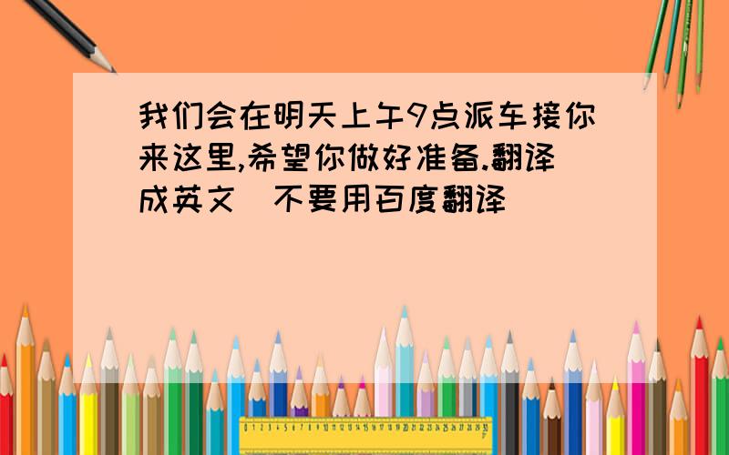 我们会在明天上午9点派车接你来这里,希望你做好准备.翻译成英文（不要用百度翻译）