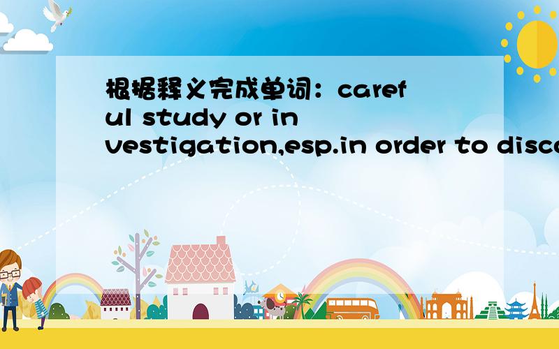 根据释义完成单词：careful study or investigation,esp.in order to discover new facts or informationr________