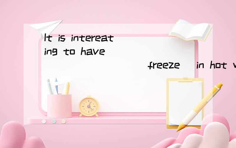 It is intereating to have __________ (freeze) in hot weather