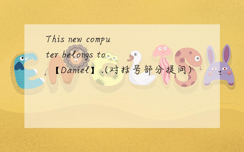 This new computer belongs to 【Daniel】.(对括号部分提问)