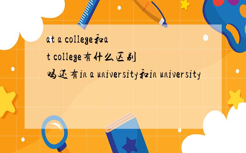 at a college和at college有什么区别吗还有in a university和in university