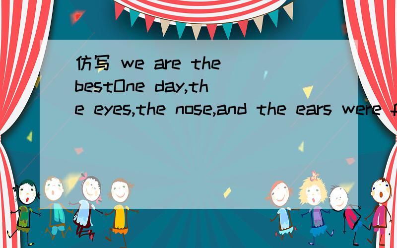 仿写 we are the bestOne day,the eyes,the nose,and the ears were fighting.1.The eyes said,“ I am the best.I can see everything!” 2.The nose said,“ I am the best.I can smell everything!” 3.The ears said,“ I am the best.I can hear everything