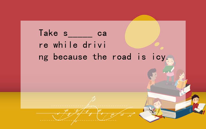 Take s_____ care while driving because the road is icy.