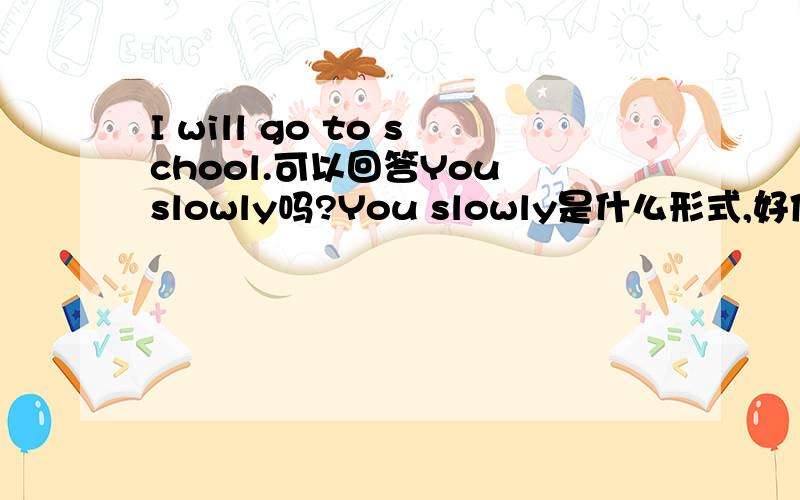 I will go to school.可以回答You slowly吗?You slowly是什么形式,好像中文才可以这么说,你慢慢地吧?