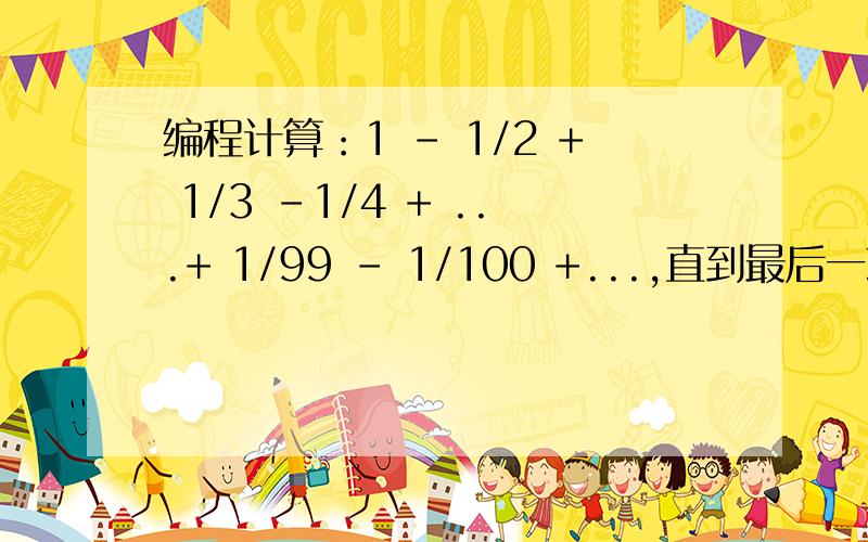 编程计算：1 - 1/2 + 1/3 -1/4 + ...+ 1/99 - 1/100 +...,直到最后一项的绝对值小于10-4为止.哪里错了啊.#include #include int main(){float m=1.0,sum=0;int n=1;while(fabs(m/n)>=1e-4){m=pow(-1,n+1);sum=sum+m/n;n++;}printf(