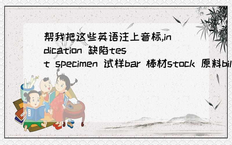 帮我把这些英语注上音标,indication 缺陷test specimen 试样bar 棒材stock 原料billet 方钢,钢方坯bloom 钢坯,钢锭section 型材steel ingot 钢锭blank 坯料,半成品cast steel 铸钢nodular cast iron 球墨铸铁ductile cast i