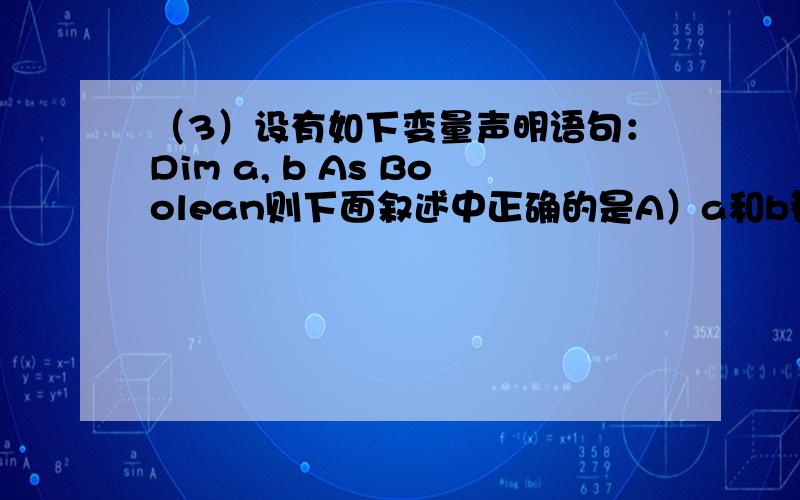 （3）设有如下变量声明语句：Dim a, b As Boolean则下面叙述中正确的是A）a和b都是布尔型变量               B）a是变体型变量,b是布尔型变量C）a是整型变量,b是布尔型变量      D）a和b都是变体型变