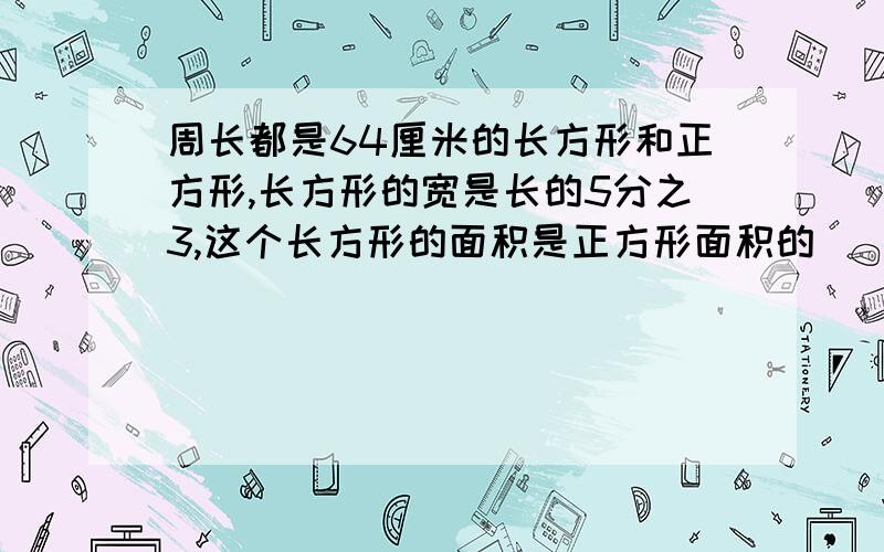 周长都是64厘米的长方形和正方形,长方形的宽是长的5分之3,这个长方形的面积是正方形面积的_____