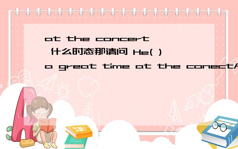 at the concert 什么时态那请问 He( )a great time at the conectA have Bhave had C has had D has have应该选什么啊