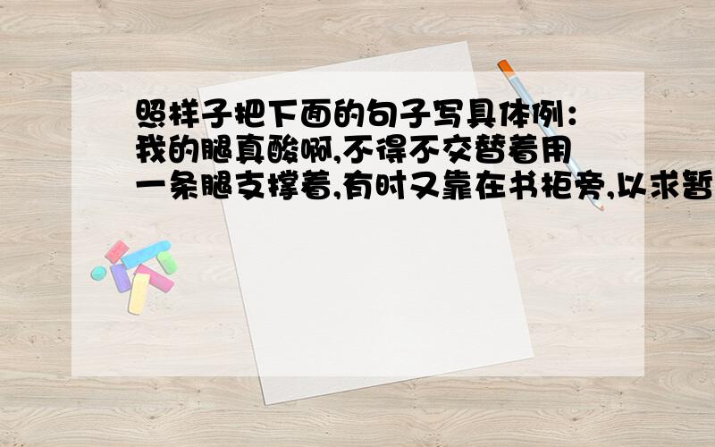 照样子把下面的句子写具体例：我的腿真酸啊,不得不交替着用一条腿支撑着,有时又靠在书柜旁,以求暂时的休息.我真后悔啊,______________________________________________________________________________________