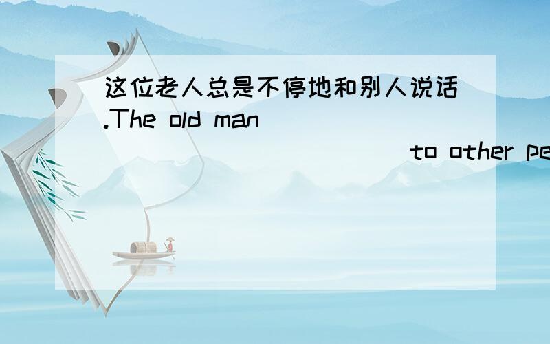 这位老人总是不停地和别人说话.The old man ____ ____ ____to other people