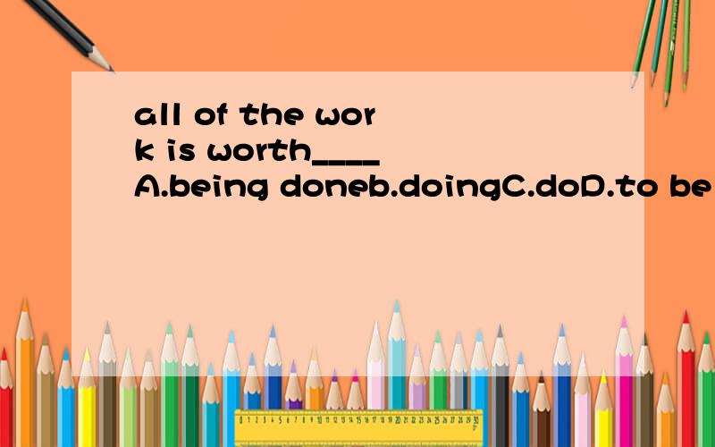 all of the work is worth____A.being doneb.doingC.doD.to be done