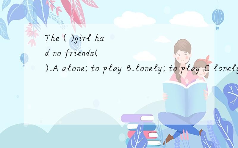 The ( )girl had no friends( ).A alone; to play B.lonely; to play C lonely; to play with