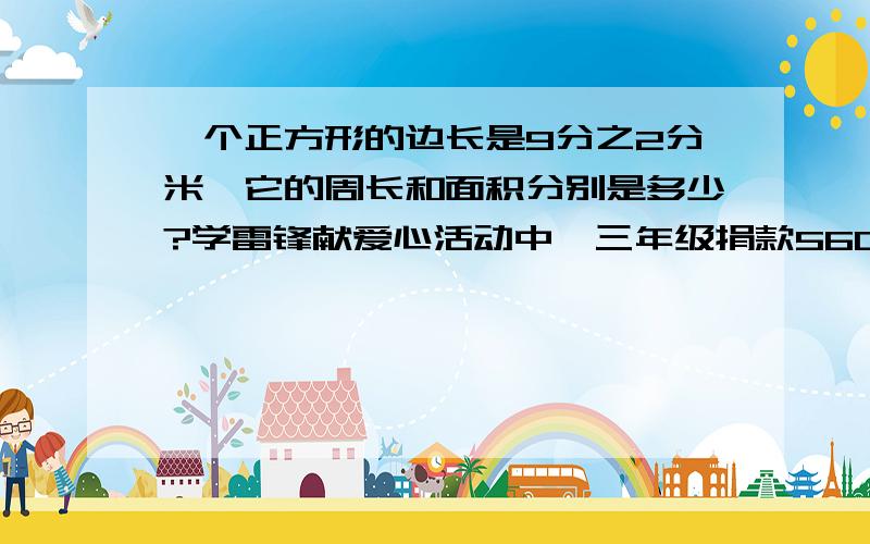 一个正方形的边长是9分之2分米,它的周长和面积分别是多少?学雷锋献爱心活动中,三年级捐款560元,四年级捐款的钱数是三年级的8分之7,五年级同学捐款的钱数是四年级的8分之9,一项工程,计划