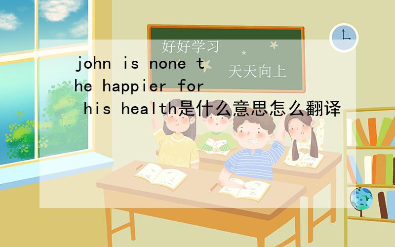 john is none the happier for his health是什么意思怎么翻译
