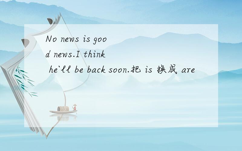 No news is good news.I think he`ll be back soon.把 is 换成 are