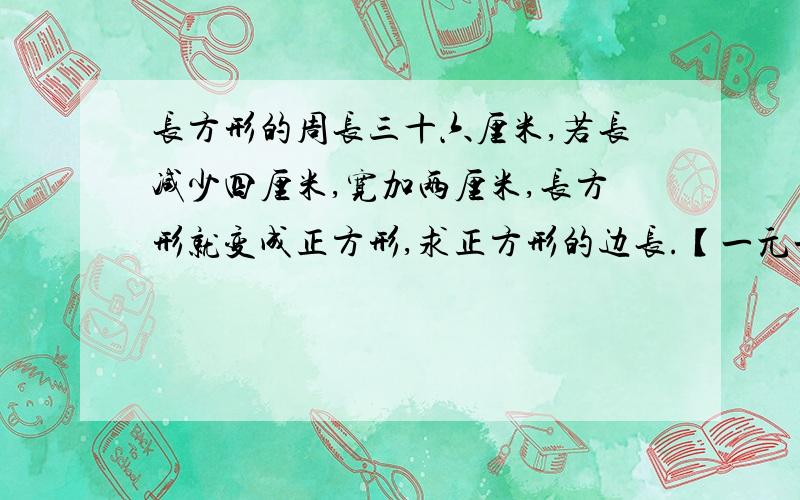 长方形的周长三十六厘米,若长减少四厘米,宽加两厘米,长方形就变成正方形,求正方形的边长.【一元一次方程回答】