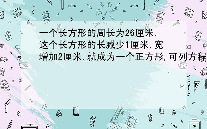 一个长方形的周长为26厘米,这个长方形的长减少1厘米,宽增加2厘米,就成为一个正方形,可列方程?