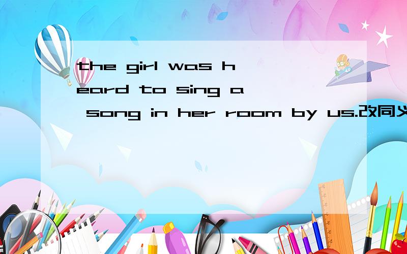 the girl was heard to sing a song in her room by us.改同义句 we -- the girl --a song in her room .