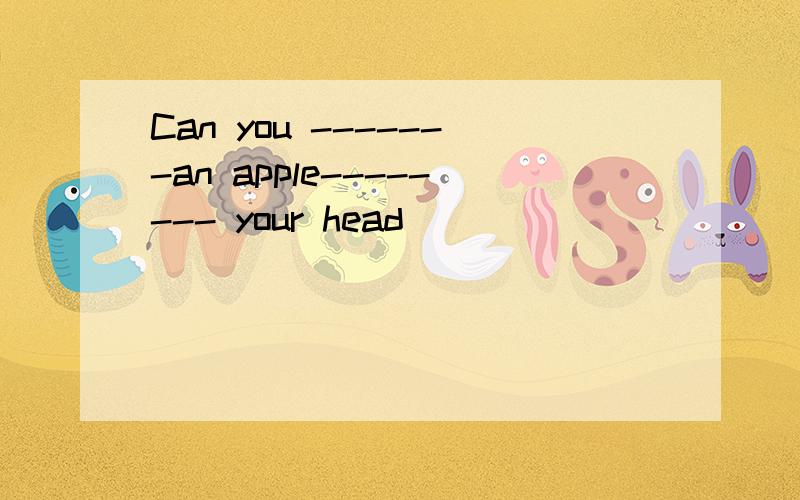 Can you -------an apple-------- your head