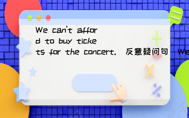 We can't afford to buy tickets for the concert.(反意疑问句)We can't afford to buy tickets for the concert,_______  _________?