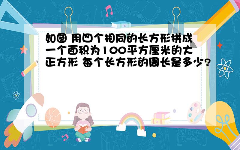 如图 用四个相同的长方形拼成一个面积为100平方厘米的大正方形 每个长方形的周长是多少?