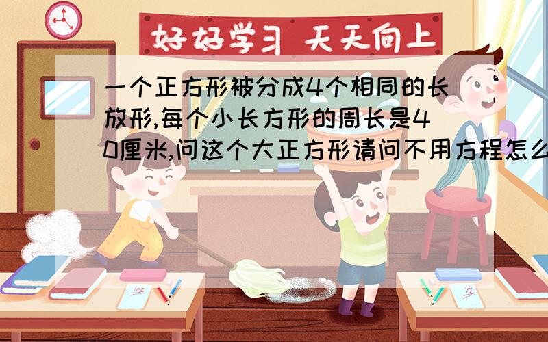 一个正方形被分成4个相同的长放形,每个小长方形的周长是40厘米,问这个大正方形请问不用方程怎么解?