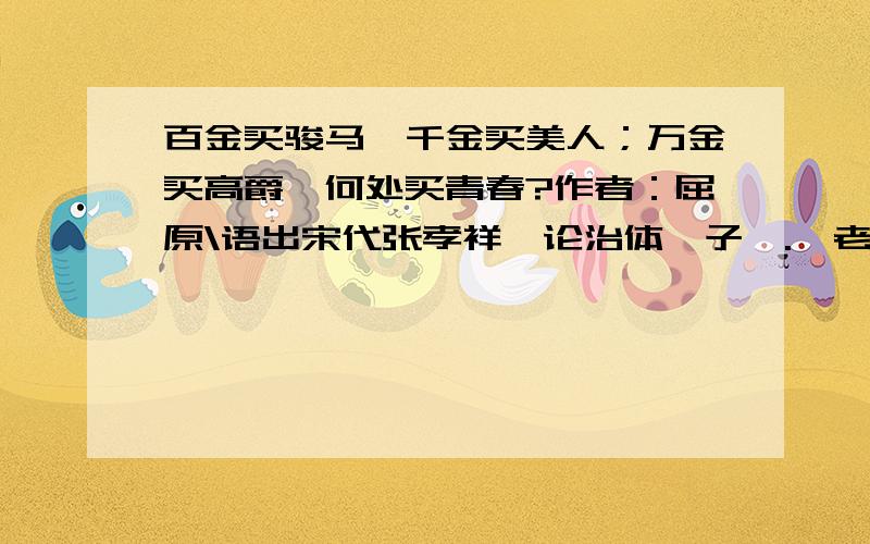 百金买骏马,千金买美人；万金买高爵,何处买青春?作者：屈原\语出宋代张孝祥《论治体札子》.【老当益壮,宁移白首之心?穷且益坚,不坠青云之志】 语出唐代王勃《滕王阁序》（一作《秋日