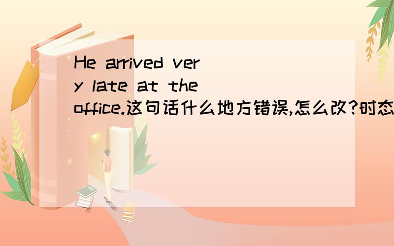 He arrived very late at the office.这句话什么地方错误,怎么改?时态是正确的