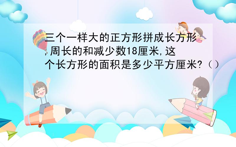 三个一样大的正方形拼成长方形,周长的和减少数18厘米,这个长方形的面积是多少平方厘米?（）