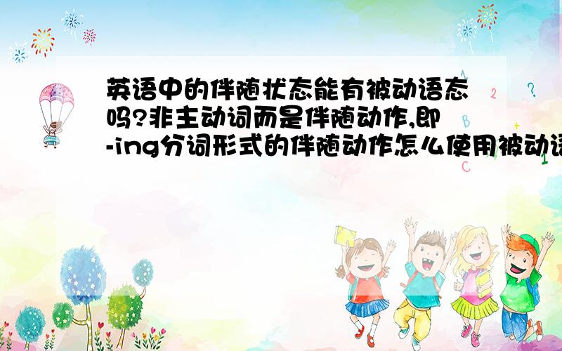 英语中的伴随状态能有被动语态吗?非主动词而是伴随动作,即-ing分词形式的伴随动作怎么使用被动语态,最好能给予以几个例句,