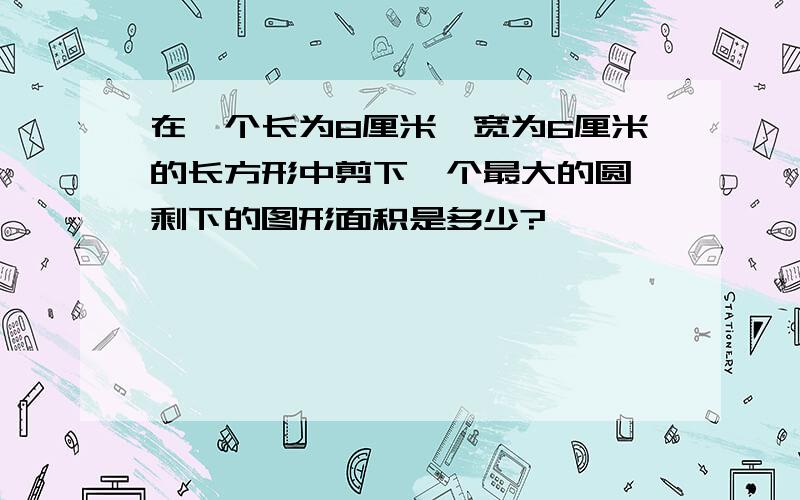 在一个长为8厘米,宽为6厘米的长方形中剪下一个最大的圆,剩下的图形面积是多少?