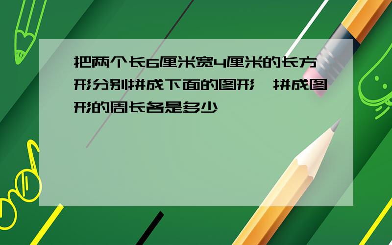 把两个长6厘米宽4厘米的长方形分别拼成下面的图形,拼成图形的周长各是多少