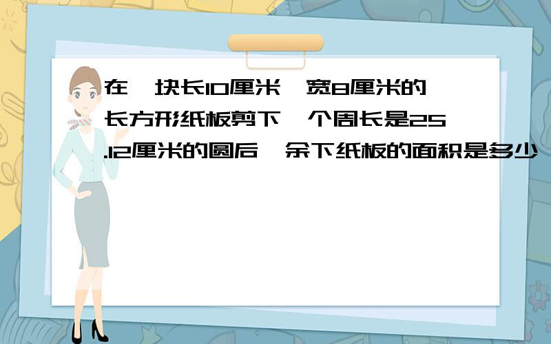 在一块长10厘米,宽8厘米的长方形纸板剪下一个周长是25.12厘米的圆后,余下纸板的面积是多少