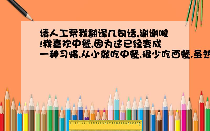 请人工帮我翻译几句话,谢谢啦!我喜欢中餐,因为这已经变成一种习惯,从小就吃中餐,很少吃西餐.虽然中餐有时候不如西餐那么有营养,但是在中国人眼里,中餐的味道永远都是最可口的!